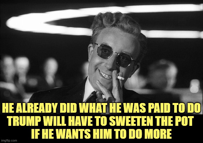 Doctor Strangelove says... | HE ALREADY DID WHAT HE WAS PAID TO DO
TRUMP WILL HAVE TO SWEETEN THE POT 
IF HE WANTS HIM TO DO MORE | image tagged in doctor strangelove says | made w/ Imgflip meme maker