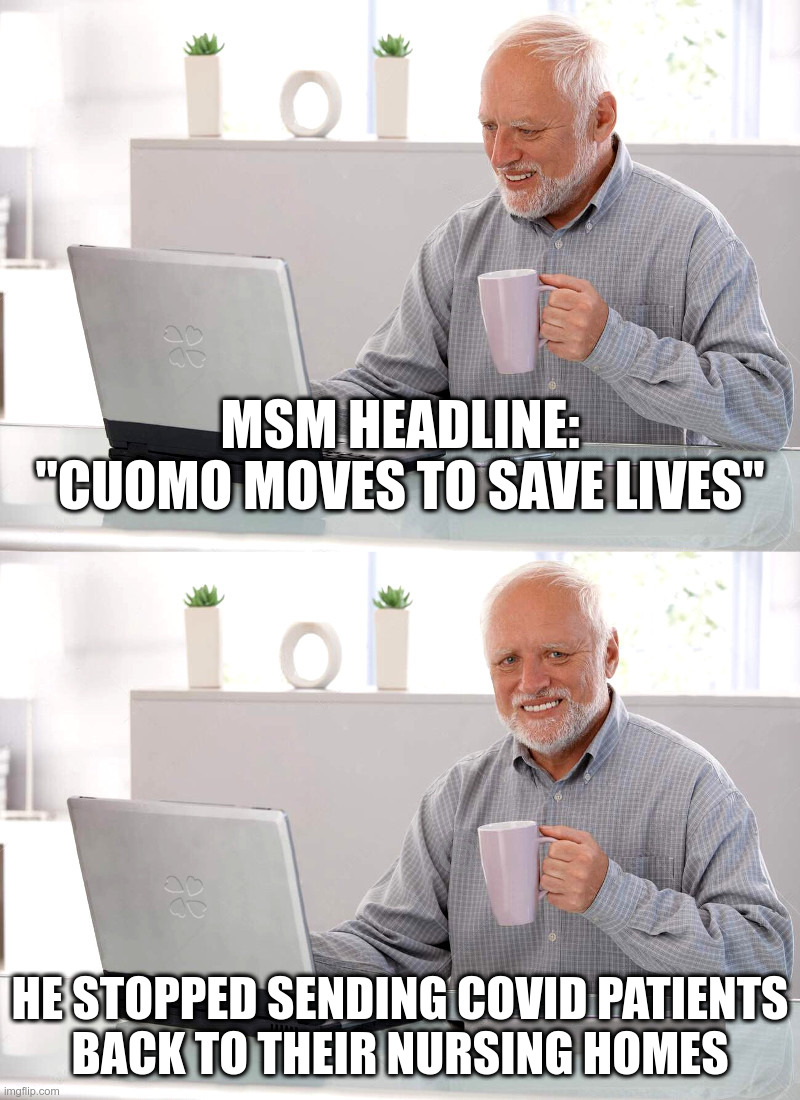 MSM Headline: "Cuomo Moves To Save Lives" | MSM HEADLINE:
"CUOMO MOVES TO SAVE LIVES"; HE STOPPED SENDING COVID PATIENTS
BACK TO THEIR NURSING HOMES | image tagged in andrew cuomo,hide the pain harold,nursing homes,coronavirus,lockdown,forever | made w/ Imgflip meme maker