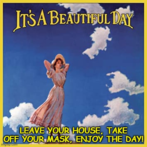 IT'S A BEAUTIFUL DAY...LEAVE YOUR HOUSE, TAKE OFF YOUR MASK, ENJOY THE DAY! | LEAVE YOUR HOUSE, TAKE OFF YOUR MASK, ENJOY THE DAY! | image tagged in covid-19,take off your mask,enjoy life | made w/ Imgflip meme maker