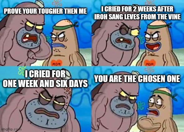 How Tough Are You Meme | I CRIED FOR 2 WEEKS AFTER IROH SANG LEVES FROM THE VINE; PROVE YOUR TOUGHER THEN ME; I CRIED FOR ONE WEEK AND SIX DAYS; YOU ARE THE CHOSEN ONE | image tagged in memes,how tough are you | made w/ Imgflip meme maker