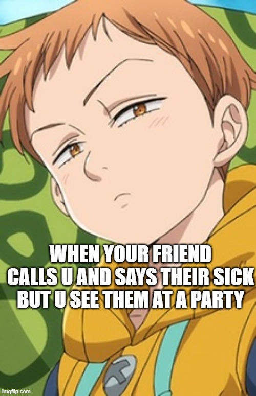 is it wrong thou | WHEN YOUR FRIEND CALLS U AND SAYS THEIR SICK BUT U SEE THEM AT A PARTY | image tagged in king seven deadly sins | made w/ Imgflip meme maker