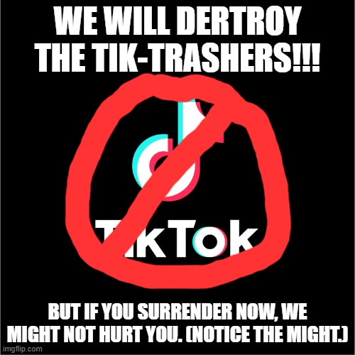 Destroy The Tik-Trashers | WE WILL DERTROY THE TIK-TRASHERS!!! BUT IF YOU SURRENDER NOW, WE MIGHT NOT HURT YOU. (NOTICE THE MIGHT.) | image tagged in tiktok logo | made w/ Imgflip meme maker