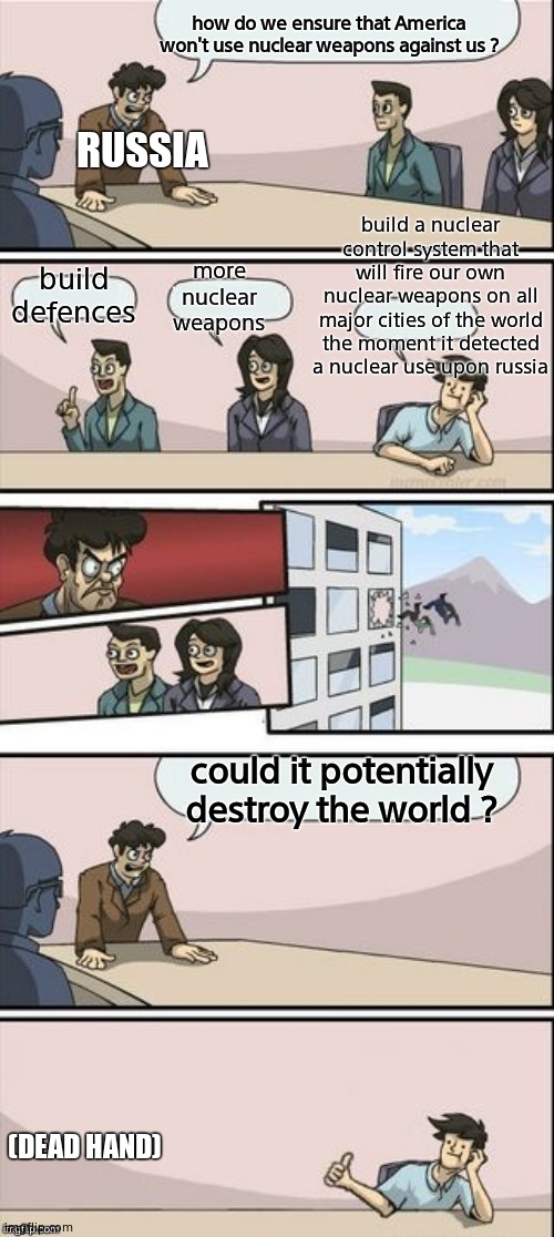Reverse Boardroom Meeting Suggestion | how do we ensure that America won't use nuclear weapons against us ? RUSSIA; build a nuclear control system that will fire our own nuclear weapons on all major cities of the world the moment it detected a nuclear use upon russia; more nuclear weapons; build defences; could it potentially destroy the world ? (DEAD HAND) | image tagged in reverse boardroom meeting suggestion,russia,ussr,nuke,cold war,history | made w/ Imgflip meme maker