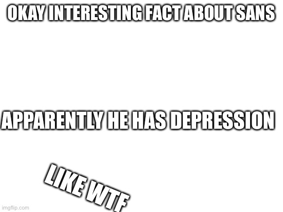 Sans has the big sad | OKAY INTERESTING FACT ABOUT SANS; APPARENTLY HE HAS DEPRESSION; LIKE WTF | image tagged in blank white template | made w/ Imgflip meme maker