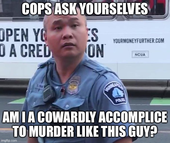 Cowardly Accomplice to Murder Free to Roam the Streets | COPS ASK YOURSELVES; AM I A COWARDLY ACCOMPLICE TO MURDER LIKE THIS GUY? | image tagged in police brutality,police state,black lives matter,excessive use of force,murder | made w/ Imgflip meme maker