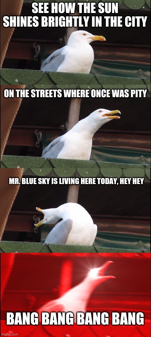 Hey Hey | SEE HOW THE SUN SHINES BRIGHTLY IN THE CITY; ON THE STREETS WHERE ONCE WAS PITY; MR. BLUE SKY IS LIVING HERE TODAY, HEY HEY; BANG BANG BANG BANG | image tagged in memes,inhaling seagull | made w/ Imgflip meme maker