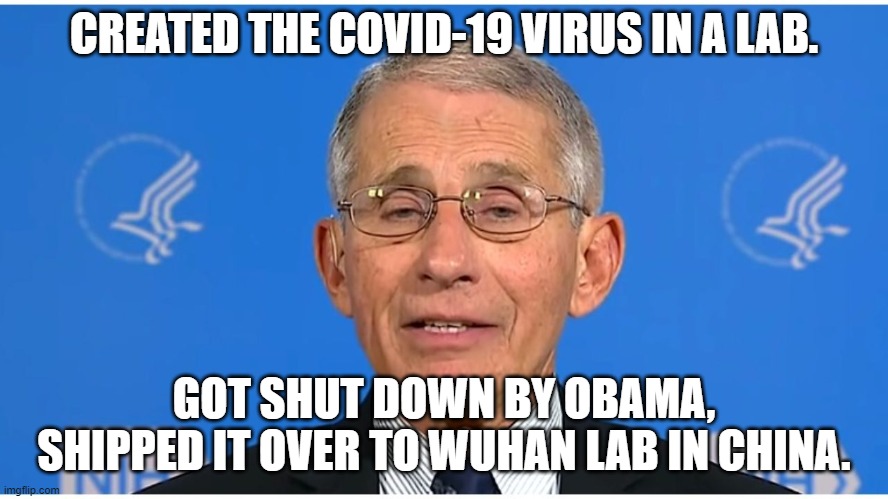 Dr Fauci | CREATED THE COVID-19 VIRUS IN A LAB. GOT SHUT DOWN BY OBAMA, SHIPPED IT OVER TO WUHAN LAB IN CHINA. | image tagged in dr fauci | made w/ Imgflip meme maker