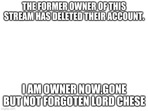 gone but not forgotten | THE FORMER OWNER OF THIS STREAM HAS DELETED THEIR ACCOUNT. I AM OWNER NOW,GONE BUT NOT FORGOTEN LORD CHESE | image tagged in blank white template | made w/ Imgflip meme maker