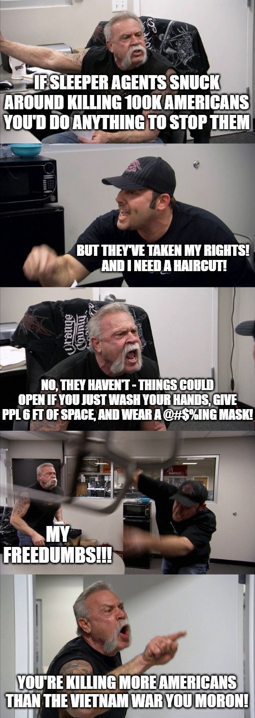 Double standards | IF SLEEPER AGENTS SNUCK AROUND KILLING 100K AMERICANS YOU'D DO ANYTHING TO STOP THEM; BUT THEY'VE TAKEN MY RIGHTS! 
AND I NEED A HAIRCUT! NO, THEY HAVEN'T - THINGS COULD OPEN IF YOU JUST WASH YOUR HANDS, GIVE PPL 6 FT OF SPACE, AND WEAR A @#$%ING MASK! MY FREEDUMBS!!! YOU'RE KILLING MORE AMERICANS THAN THE VIETNAM WAR YOU MORON! | image tagged in memes,american chopper argument,covid-19,covid19,covid 19,covidiots | made w/ Imgflip meme maker