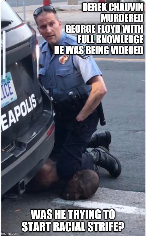 Ofc Derek Chauvin | DEREK CHAUVIN
MURDERED
GEORGE FLOYD WITH
FULL KNOWLEDGE
HE WAS BEING VIDEOED; WAS HE TRYING TO START RACIAL STRIFE? | image tagged in ofc derek chauvin | made w/ Imgflip meme maker