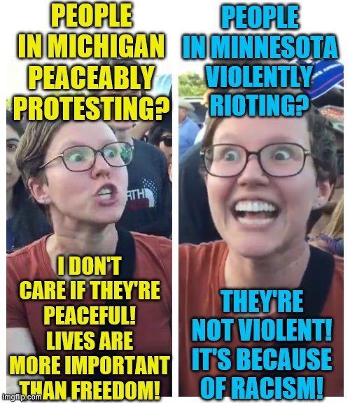 Social Justice Warrior Hypocrisy | PEOPLE IN MICHIGAN PEACEABLY PROTESTING? PEOPLE IN MINNESOTA; VIOLENTLY RIOTING? I DON'T CARE IF THEY'RE PEACEFUL! LIVES ARE MORE IMPORTANT THAN FREEDOM! THEY'RE NOT VIOLENT! IT'S BECAUSE OF RACISM! | image tagged in social justice warrior hypocrisy,political meme,protesters,riots,memes | made w/ Imgflip meme maker