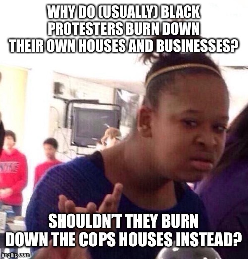 Black Girl Wat | WHY DO (USUALLY) BLACK PROTESTERS BURN DOWN THEIR OWN HOUSES AND BUSINESSES? SHOULDN’T THEY BURN DOWN THE COPS HOUSES INSTEAD? | image tagged in memes,black girl wat | made w/ Imgflip meme maker