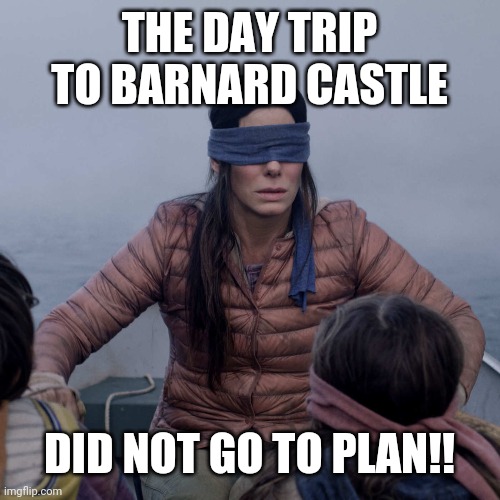 Bird Box | THE DAY TRIP TO BARNARD CASTLE; DID NOT GO TO PLAN!! | image tagged in memes,bird box | made w/ Imgflip meme maker