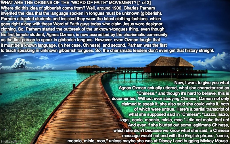 WHAT ARE THE ORIGINS OF THE “WORD OF FAITH” MOVEMENT? [1 of 3]
Where did this idea of gibberish come from? Well, around 1900, Charles Parham invented the idea that the language spoken in tongues must be unknown (gibberish). Parham attracted students and insisted they wear the latest clothing fashions, which goes right along with these Word of Faith guys today who claim Jesus wore designer clothing. So, Parham started the outbreak of the unknown-tongues thing, even though his first female student, Agnes Ozman, is now accredited by the charismatic community as the first person to speak in gibberish tongues. However, even Ozman taught that it must be a known language, (in her case, Chinese), and second, Parham was the first to teach speaking in unknown gibberish tongues. So, the charismatic leaders don't even get that history straight. Now, I want to give you what Agnes Ozman actually uttered, what she characterized as "Chinese," and though it’s hard to believe, this is documented. Without ever studying Chinese, Ozman not only claimed to speak it, she also said she could write it, both of which were untrue. Here's a partial transcript of what she supposed said in "Chinese": "Lazzo, lauzo, logal, eenie, meenie, minie, moe.” I did not make that up! And even if she blurted out some legitimate Chinese, which she didn’t because we know what she said, a Chinese message would not end with the English phrase, “eenie, meenie, minie, moe,” unless maybe she was at Disney Land hugging Mickey Mouse. | image tagged in bible,jesus,god,christian,church,chinese | made w/ Imgflip meme maker