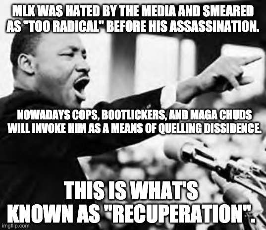 "A riot is the language of the unheard." -Martin Luther King | MLK WAS HATED BY THE MEDIA AND SMEARED AS "TOO RADICAL" BEFORE HIS ASSASSINATION. NOWADAYS COPS, BOOTLICKERS, AND MAGA CHUDS WILL INVOKE HIM AS A MEANS OF QUELLING DISSIDENCE. THIS IS WHAT'S KNOWN AS "RECUPERATION". | image tagged in martin luther king jr,blacklivesmatter,minneapolis,riots,acab | made w/ Imgflip meme maker