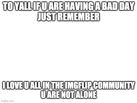 i love u all *not in the weird way though* | TO YALL IF U ARE HAVING A BAD DAY
JUST REMEMBER; I LOVE U ALL IN THE IMGFLIP COMMUNITY
U ARE NOT ALONE | image tagged in blank white template | made w/ Imgflip meme maker