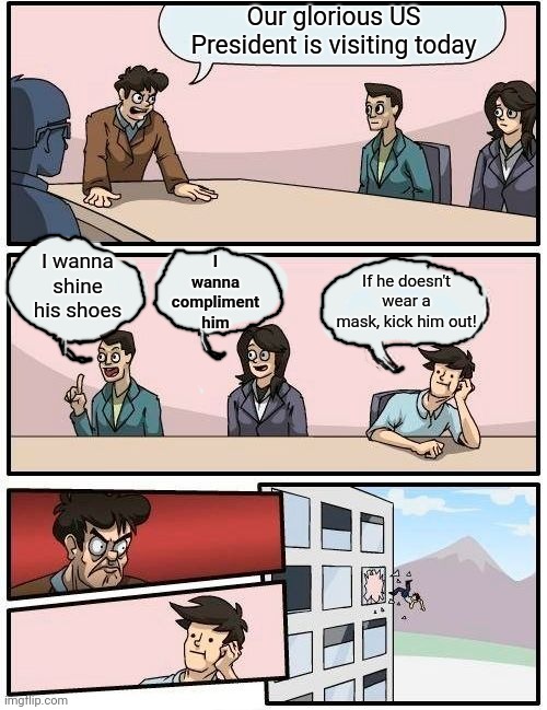 Boardroom Meeting Suggestion Meme | Our glorious US President is visiting today; I wanna compliment him; I wanna shine his shoes; If he doesn't wear a mask, kick him out! | image tagged in memes,boardroom meeting suggestion | made w/ Imgflip meme maker