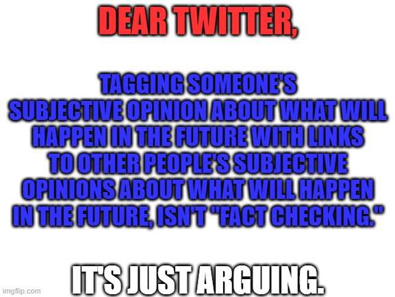 Giant corporations don't get to decide what is true |  DEAR TWITTER, TAGGING SOMEONE'S SUBJECTIVE OPINION ABOUT WHAT WILL HAPPEN IN THE FUTURE WITH LINKS TO OTHER PEOPLE'S SUBJECTIVE OPINIONS ABOUT WHAT WILL HAPPEN IN THE FUTURE, ISN'T "FACT CHECKING."; IT'S JUST ARGUING. | image tagged in twitter,censorship,fact check,opinion | made w/ Imgflip meme maker