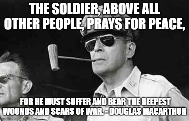 MacArthur | THE SOLDIER, ABOVE ALL OTHER PEOPLE, PRAYS FOR PEACE, FOR HE MUST SUFFER AND BEAR THE DEEPEST WOUNDS AND SCARS OF WAR. - DOUGLAS MACARTHUR | image tagged in macarthur | made w/ Imgflip meme maker