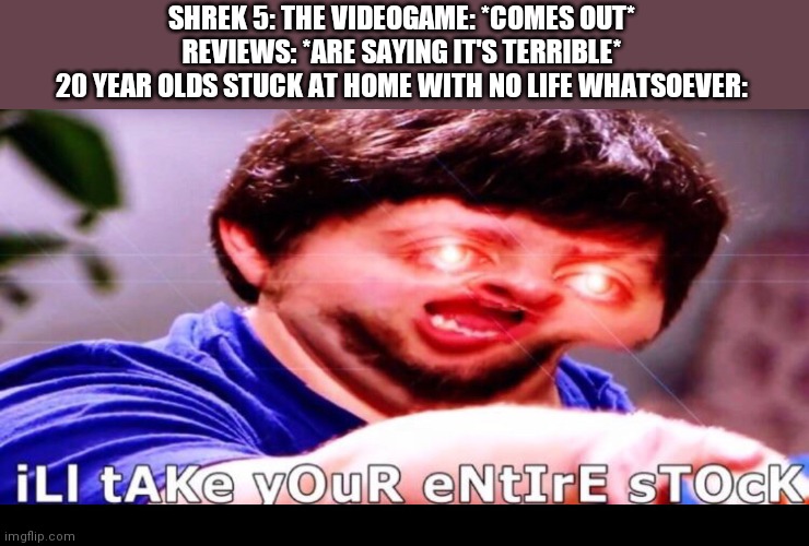 Shreck | SHREK 5: THE VIDEOGAME: *COMES OUT*
REVIEWS: *ARE SAYING IT'S TERRIBLE*
20 YEAR OLDS STUCK AT HOME WITH NO LIFE WHATSOEVER: | image tagged in shrek,no life | made w/ Imgflip meme maker