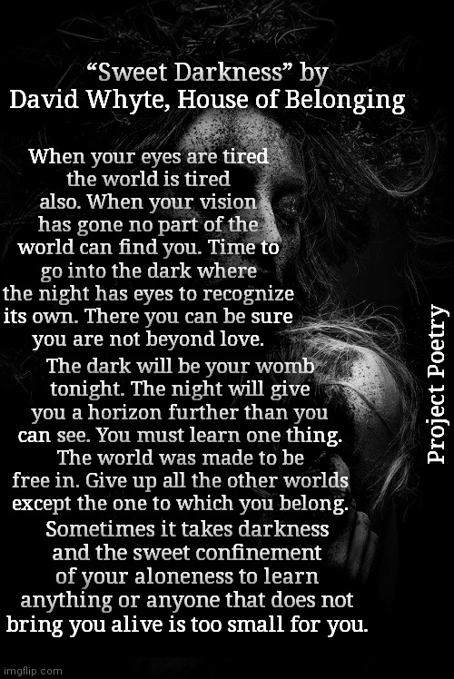 Project Poetry | “Sweet Darkness” by David Whyte, House of Belonging; When your eyes are tired
the world is tired also. When your vision has gone no part of the world can find you. Time to go into the dark where the night has eyes to recognize its own. There you can be sure
you are not beyond love. The dark will be your womb
tonight. The night will give you a horizon further than you can see. You must learn one thing.
The world was made to be free in. Give up all the other worlds
except the one to which you belong. Project Poetry; Sometimes it takes darkness and the sweet confinement of your aloneness to learn anything or anyone that does not bring you alive is too small for you. | image tagged in darkness,poetry,tired,project | made w/ Imgflip meme maker