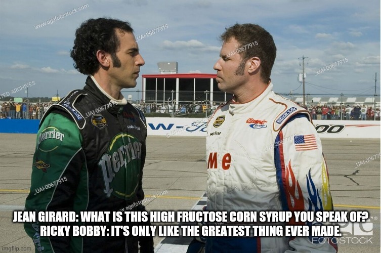 Talladega Nights | JEAN GIRARD: WHAT IS THIS HIGH FRUCTOSE CORN SYRUP YOU SPEAK OF?
RICKY BOBBY: IT'S ONLY LIKE THE GREATEST THING EVER MADE. | image tagged in ricky bobby | made w/ Imgflip meme maker