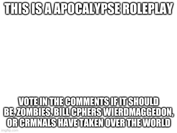 Blank White Template | THIS IS A APOCALYPSE ROLEPLAY; VOTE IN THE COMMENTS IF IT SHOULD BE, ZOMBIES, BILL CPHERS WIERDMAGGEDON, OR CRMNALS HAVE TAKEN OVER THE WORLD | image tagged in blank white template | made w/ Imgflip meme maker