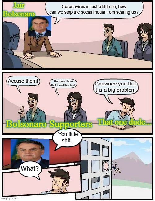 Brazil | Jair Bolsonaro; Coronavirus is just a little flu, how can we stop the social media from scaring us? Accuse them! Convince them that it isn't that bad! Convince you that it is a big problem. Bolsonaro Supporters; That one dude... You little shit... What? | image tagged in memes,boardroom meeting suggestion | made w/ Imgflip meme maker