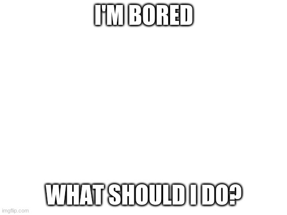 im bored | I'M BORED; WHAT SHOULD I DO? | image tagged in blank white template | made w/ Imgflip meme maker
