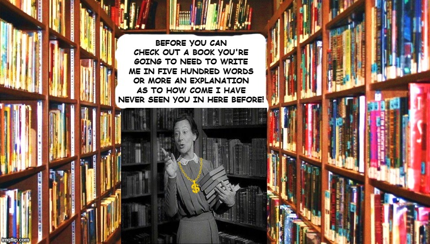 Librarians Be Like... | BEFORE YOU CAN CHECK OUT A BOOK YOU'RE GOING TO NEED TO WRITE ME IN FIVE HUNDRED WORDS OR MORE AN EXPLANATION AS TO HOW COME I HAVE NEVER SEEN YOU IN HERE BEFORE! | image tagged in librarians be like | made w/ Imgflip meme maker