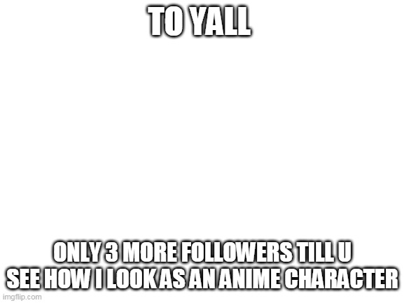 no face reveal though sorry | TO YALL; ONLY 3 MORE FOLLOWERS TILL U SEE HOW I LOOK AS AN ANIME CHARACTER | image tagged in blank white template | made w/ Imgflip meme maker