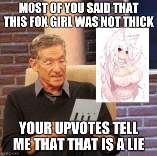 Maury Lie Detector | MOST OF YOU SAID THAT THIS FOX GIRL WAS NOT THICK; YOUR UPVOTES TELL ME THAT THAT IS A LIE | image tagged in memes,maury lie detector | made w/ Imgflip meme maker