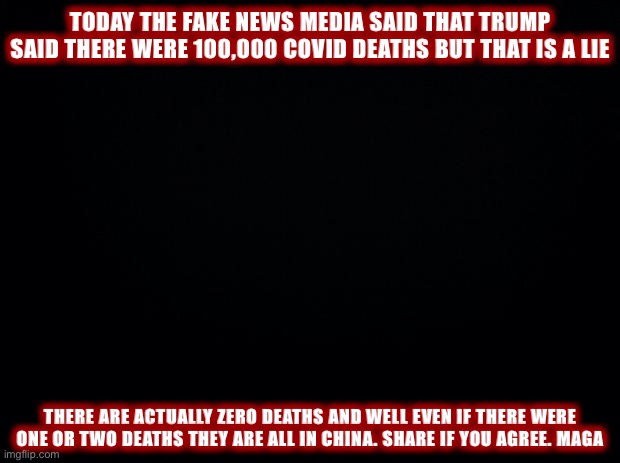 expose the fake news media before lefstsis take this down maga | TODAY THE FAKE NEWS MEDIA SAID THAT TRUMP SAID THERE WERE 100,000 COVID DEATHS BUT THAT IS A LIE; THERE ARE ACTUALLY ZERO DEATHS AND WELL EVEN IF THERE WERE ONE OR TWO DEATHS THEY ARE ALL IN CHINA. SHARE IF YOU AGREE. MAGA | image tagged in black background,leftists,maga,covid-19,fake news,hoax | made w/ Imgflip meme maker