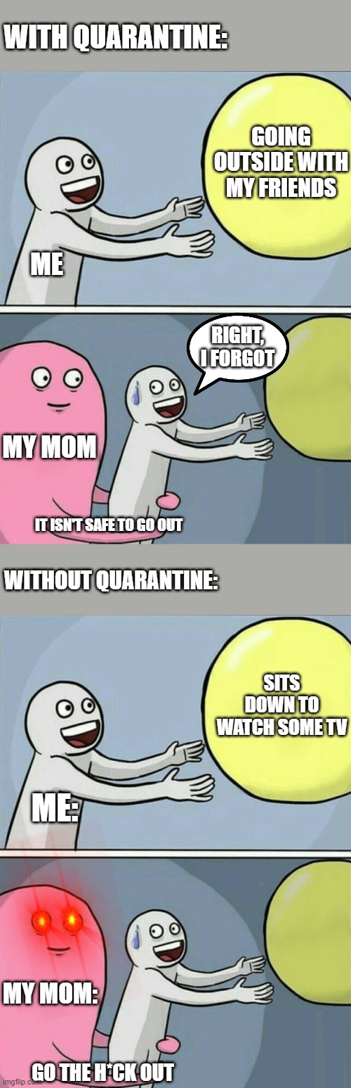 The Moral: Go out while you can | WITH QUARANTINE:; GOING OUTSIDE WITH MY FRIENDS; ME; RIGHT, I FORGOT; MY MOM; IT ISN'T SAFE TO GO OUT; WITHOUT QUARANTINE:; SITS DOWN TO WATCH SOME TV; ME:; MY MOM:; GO THE H*CK OUT | image tagged in memes,running away balloon,outside,regrets | made w/ Imgflip meme maker