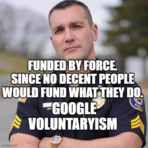 Cop | FUNDED BY FORCE. SINCE NO DECENT PEOPLE WOULD FUND WHAT THEY DO. GOOGLE VOLUNTARYISM | image tagged in cop | made w/ Imgflip meme maker