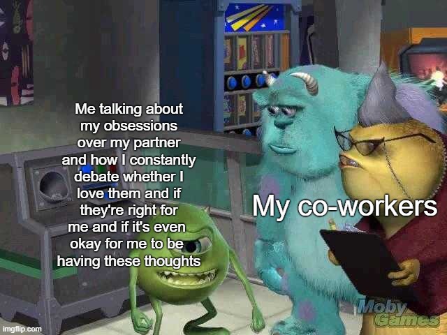 rOCD | Me talking about
my obsessions over my partner and how I constantly debate whether I
love them and if they're right for me and if it's even 
okay for me to be 
having these thoughts; My co-workers | image tagged in mike wazowski trying to explain,relationships,ocd,obsessive-compulsive,mental health,anxiety | made w/ Imgflip meme maker