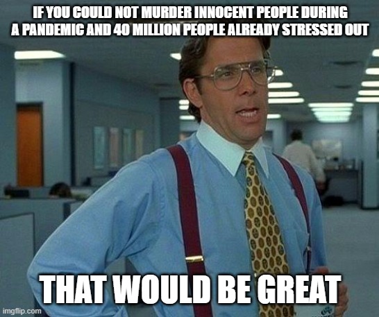 That Would Be Great Meme |  IF YOU COULD NOT MURDER INNOCENT PEOPLE DURING A PANDEMIC AND 40 MILLION PEOPLE ALREADY STRESSED OUT; THAT WOULD BE GREAT | image tagged in memes,that would be great,AdviceAnimals | made w/ Imgflip meme maker