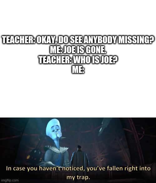 TEACHER: OKAY, DO SEE ANYBODY MISSING?
ME: JOE IS GONE.
TEACHER: WHO IS JOE?
ME: | image tagged in blank white template,megamind trap template | made w/ Imgflip meme maker