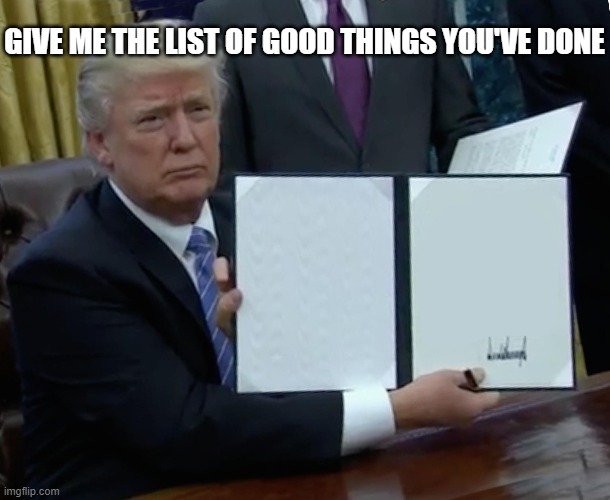 Trump Bill Signing | GIVE ME THE LIST OF GOOD THINGS YOU'VE DONE | image tagged in memes,trump bill signing | made w/ Imgflip meme maker