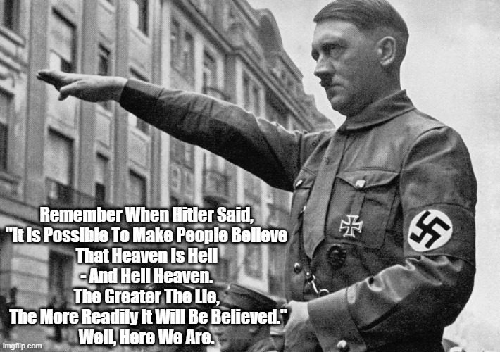 "Remember When Hitler Said... Well, Here We Are" | Remember When Hitler Said, 
"It Is Possible To Make People Believe 
That Heaven Is Hell 
- And Hell Heaven. 
The Greater The Lie, 
The More Readily It Will Be Believed."
Well, Here We Are. | image tagged in hitler,the big lie,trump,the death of epistemology,the rise of conspiracy thinking,ir is possible to make people believe that he | made w/ Imgflip meme maker