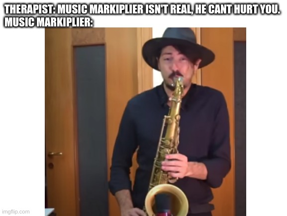 a music meme | THERAPIST: MUSIC MARKIPLIER ISN'T REAL, HE CANT HURT YOU.
MUSIC MARKIPLIER: | image tagged in music meme | made w/ Imgflip meme maker