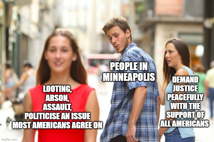 Distracted Boyfriend | PEOPLE IN 
MINNEAPOLIS; DEMAND JUSTICE PEACEFULLY
WITH THE SUPPORT OF ALL AMERICANS; LOOTING,
ARSON,
ASSAULT,
POLITICISE AN ISSUE
MOST AMERICANS AGREE ON | image tagged in memes,distracted boyfriend | made w/ Imgflip meme maker