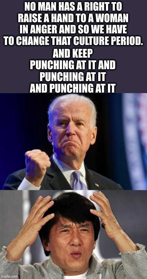 Joe Bidenisms | NO MAN HAS A RIGHT TO RAISE A HAND TO A WOMAN IN ANGER AND SO WE HAVE TO CHANGE THAT CULTURE PERIOD. AND KEEP PUNCHING AT IT AND PUNCHING AT IT AND PUNCHING AT IT | image tagged in jackie chan wtf,joe biden,political meme,therapist,creepy joe biden | made w/ Imgflip meme maker