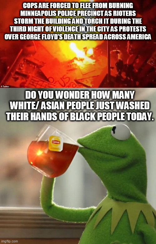 COPS ARE FORCED TO FLEE FROM BURNING MINNEAPOLIS POLICE PRECINCT AS RIOTERS STORM THE BUILDING AND TORCH IT DURING THE THIRD NIGHT OF VIOLENCE IN THE CITY AS PROTESTS OVER GEORGE FLOYD'S DEATH SPREAD ACROSS AMERICA; DO YOU WONDER HOW MANY WHITE/ ASIAN PEOPLE JUST WASHED THEIR HANDS OF BLACK PEOPLE TODAY. | image tagged in memes,but that's none of my business,riots | made w/ Imgflip meme maker