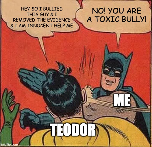 Batman Slapping Robin | HEY SO I BULLIED THIS GUY & I REMOVED THE EVIDENCE & I AM INNOCENT HELP ME; NO! YOU ARE A TOXIC BULLY! ME; TEODOR | image tagged in memes,batman slapping robin | made w/ Imgflip meme maker