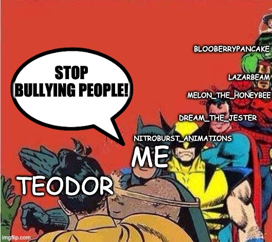 Teodor needs to stop! | BLOOBERRYPANCAKE; LAZARBEAM; STOP BULLYING PEOPLE! MELON_THE_HONEYBEE; DREAM_THE_JESTER; NITROBURST_ANIMATIONS; ME; TEODOR | image tagged in batman slapping robin with superheroes lined up | made w/ Imgflip meme maker