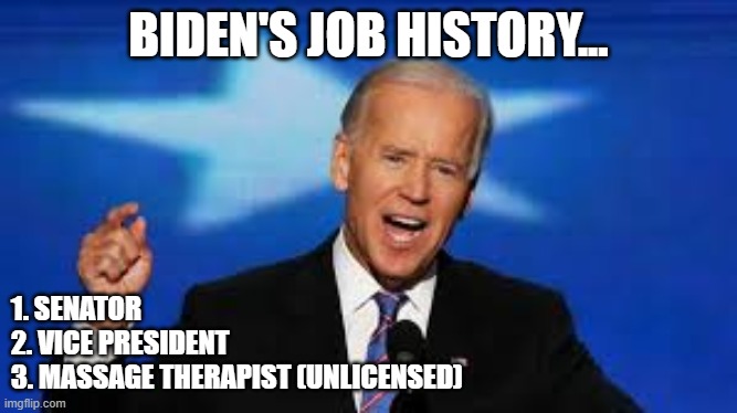 Biden's Job History | BIDEN'S JOB HISTORY... 1. SENATOR
2. VICE PRESIDENT
3. MASSAGE THERAPIST (UNLICENSED) | image tagged in joe biden,creepy joe biden,creeper,hide yo kids hide yo wife | made w/ Imgflip meme maker