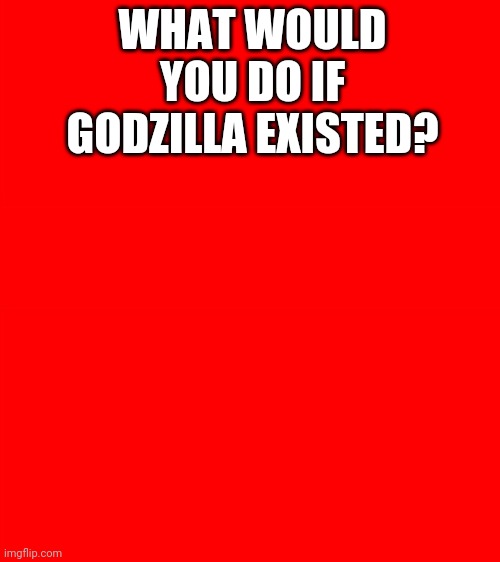 Bigass red blank template | WHAT WOULD YOU DO IF GODZILLA EXISTED? | image tagged in bigass red blank template | made w/ Imgflip meme maker