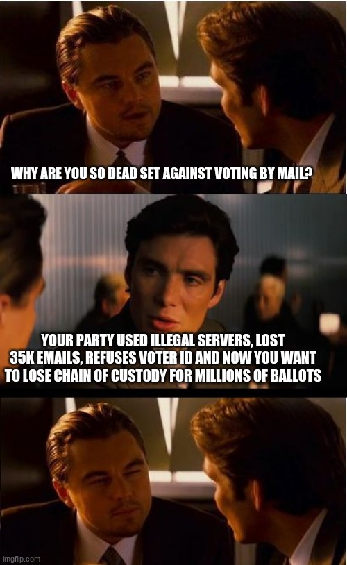 You have lost the peoples trust | WHY ARE YOU SO DEAD SET AGAINST VOTING BY MAIL? YOUR PARTY USED ILLEGAL SERVERS, LOST 35K EMAILS, REFUSES VOTER ID AND NOW YOU WANT TO LOSE CHAIN OF CUSTODY FOR MILLIONS OF BALLOTS | image tagged in memes,inception,no vote by mail,democrats can not be trusted,protect the vote,voter id | made w/ Imgflip meme maker