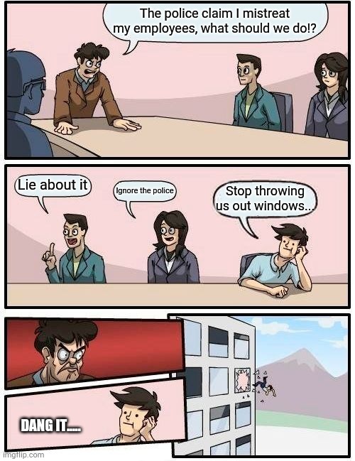 Wrong suggestion I guess. | The police claim I mistreat my employees, what should we do!? Lie about it; Ignore the police; Stop throwing us out windows... DANG IT..... | image tagged in memes,boardroom meeting suggestion,funny meme | made w/ Imgflip meme maker